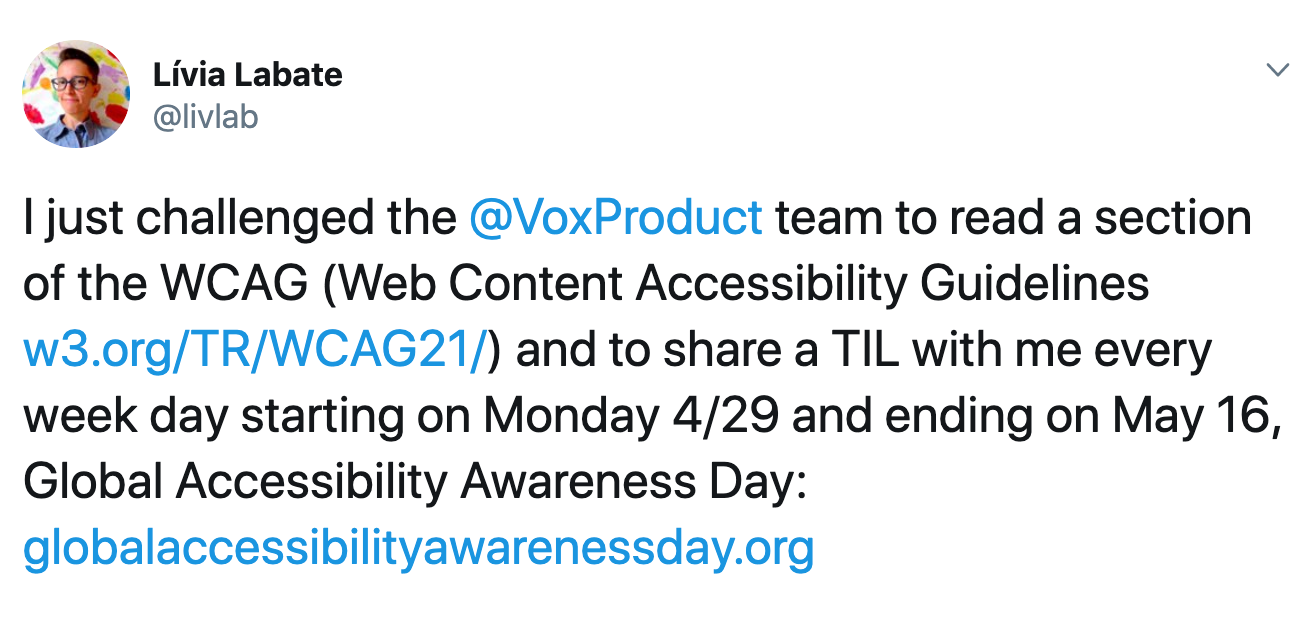 Screenshot of a tweet. Text reads: "just challenged the @VoxProduct team to read a section of the WCAG (Web Content Accessibility Guidelines w3.org/TR/WCAG21/) and to share a TIL with me every week day starting on Monday 4/29 and ending on May 16, Global Accessibility Awareness Day: globalaccessibilityawarenessday.org"