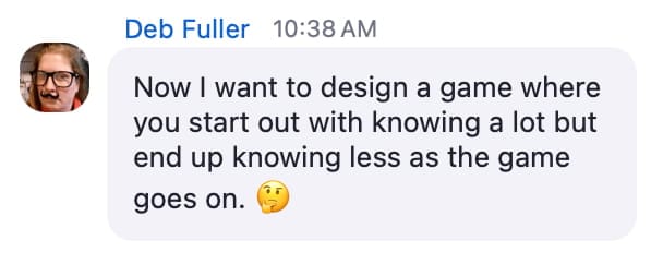 Screenshot from a zoom chat. Test reads "Now I want to design a game where you start out with knowing a lot but end up knowing less as the game goes on."