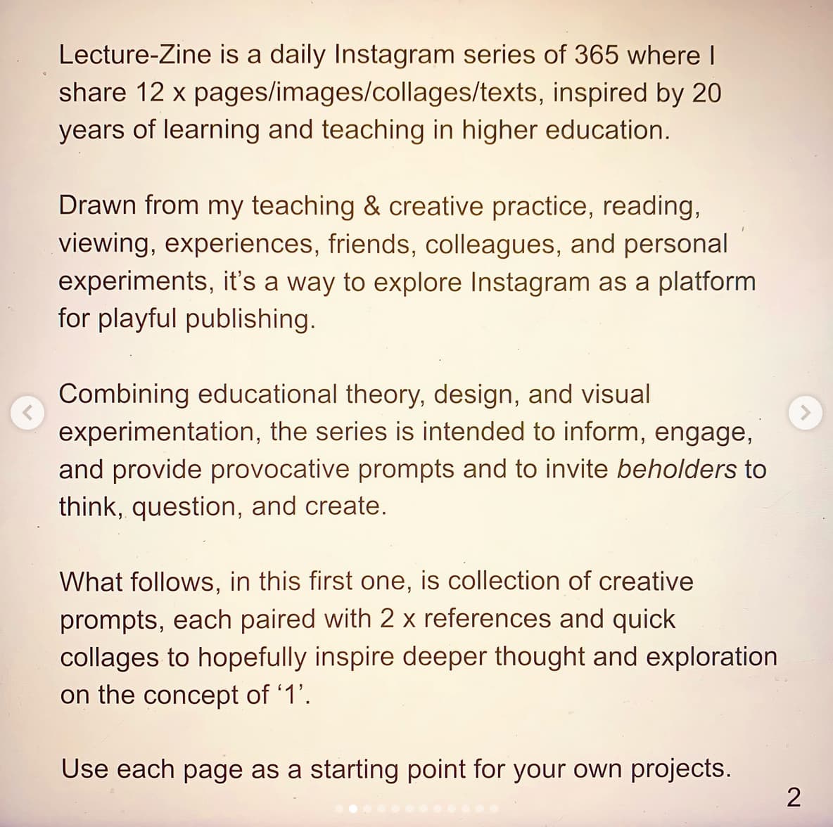 Lecture-Zine is a daily Instagram series of 365 where I share 12 x pages/images/collages/texts, inspired by 20 years of learning and teaching in higher education.  Drawn from my teaching & creative practice, reading, viewing, experiences, friends, colleagues, and personal ' experiments, it's a way to explore Instagram as a platform for playful publishing.  Combining educational theory, design, and visual experimentation, the series is intended to inform, engage, and provide provocative prompts and to invite beholders to think, question, and create.  What follows, in this first one, is collection of creative prompts, each paired with 2 x references and quick collages to hopefully inspire deeper thought and exploration on the concept of '1'.  Use each page as a starting point for your own projects.